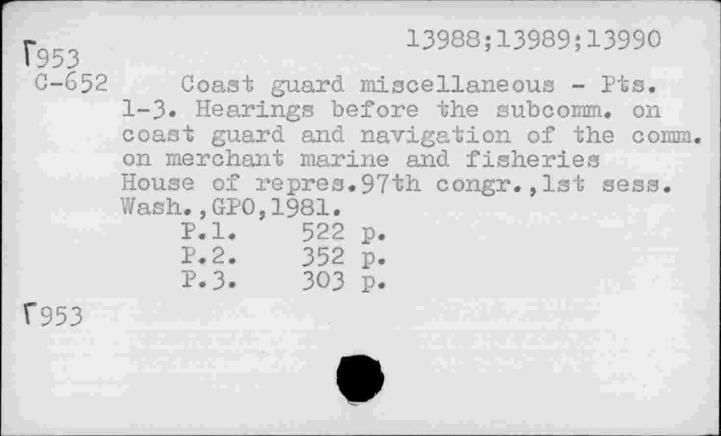 ﻿1*953
0-652
13988;13989;13990
Coast guard miscellaneous - Pts. 1-3« Hearings before the subcomm, on coast guard and navigation of the comm, on merchant marine and fisheries House of repres.97th congr.,lst sess. Wash.,GPO,1981.
P.l.	522	p.
P.2.	352	p.
P.3.	303	p.
f953